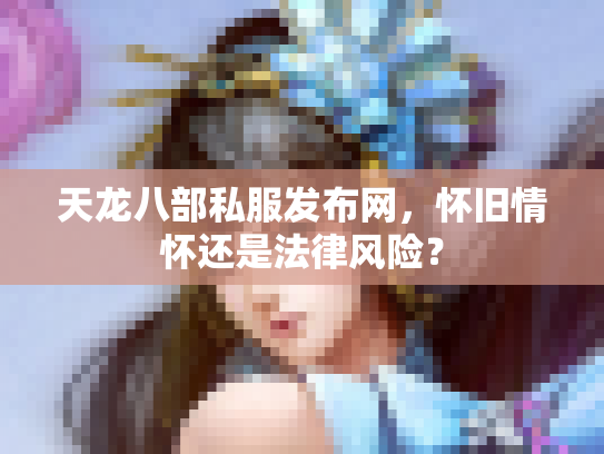 天龙八部私服发布网，怀旧情怀还是法律风险？