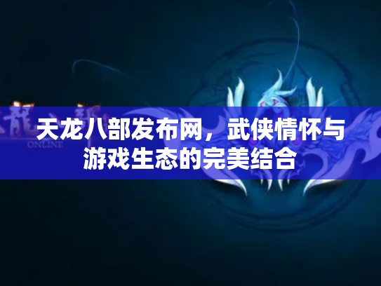 天龙八部发布网，武侠情怀与游戏生态的完美结合