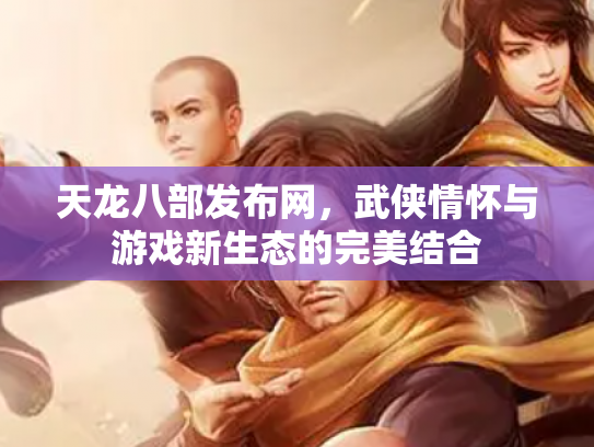 天龙八部发布网，武侠情怀与游戏新生态的完美结合