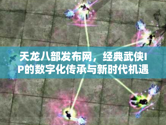 天龙八部发布网，经典武侠IP的数字化传承与新时代机遇