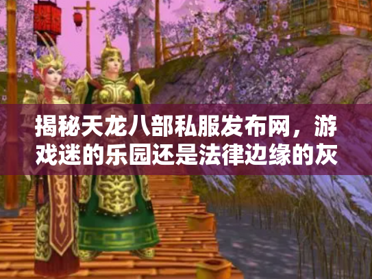 揭秘天龙八部私服发布网，游戏迷的乐园还是法律边缘的灰色地带？