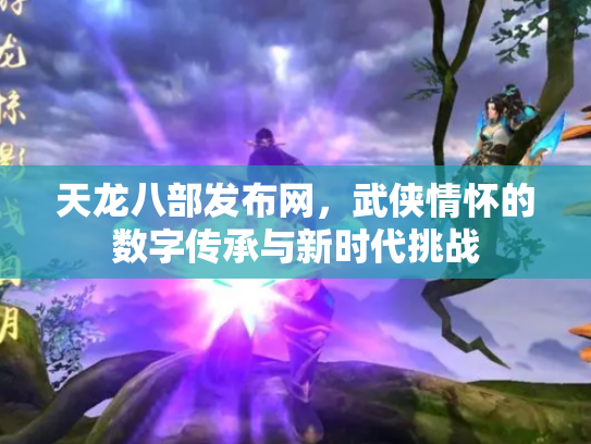天龙八部发布网，武侠情怀的数字传承与新时代挑战