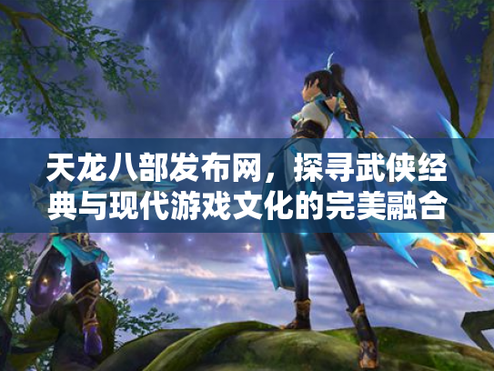 天龙八部发布网，探寻武侠经典与现代游戏文化的完美融合