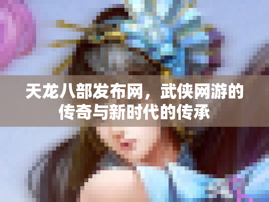 天龙八部发布网，武侠网游的传奇与新时代的传承