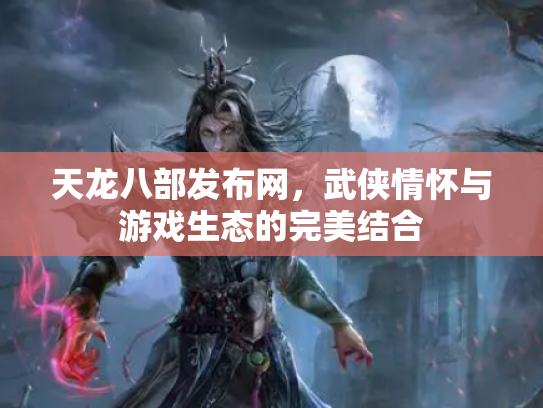 天龙八部发布网，武侠情怀与游戏生态的完美结合