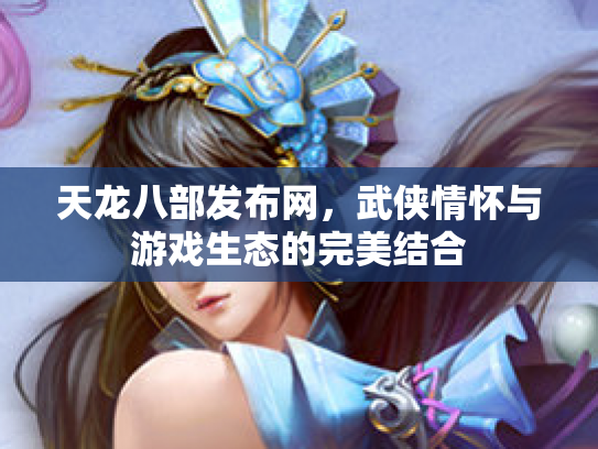 天龙八部发布网，武侠情怀与游戏生态的完美结合