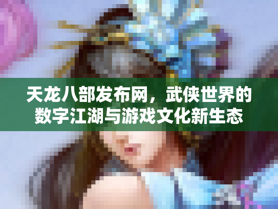 天龙八部发布网，武侠世界的数字江湖与游戏文化新生态