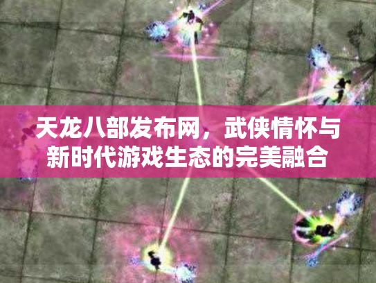 天龙八部发布网，武侠情怀与新时代游戏生态的完美融合