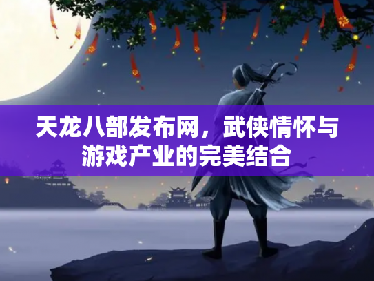 天龙八部发布网，武侠情怀与游戏产业的完美结合