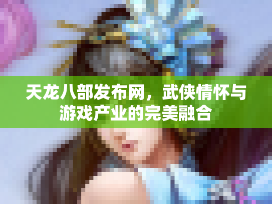 天龙八部发布网，武侠情怀与游戏产业的完美融合