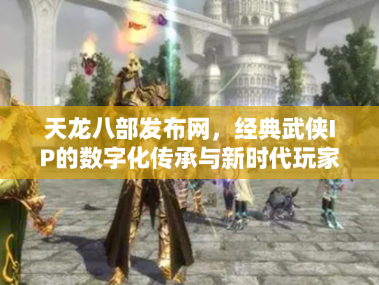 天龙八部发布网，经典武侠IP的数字化传承与新时代玩家社区