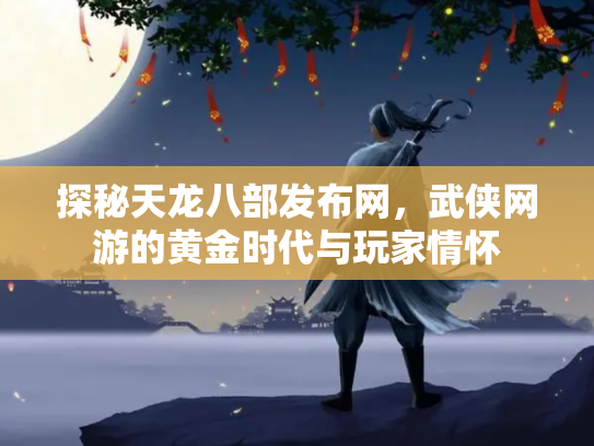 探秘天龙八部发布网，武侠网游的黄金时代与玩家情怀
