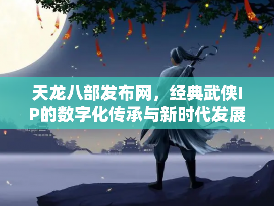 天龙八部发布网，经典武侠IP的数字化传承与新时代发展
