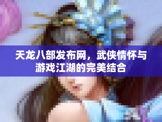 天龙八部发布网，武侠情怀与游戏江湖的完美结合
