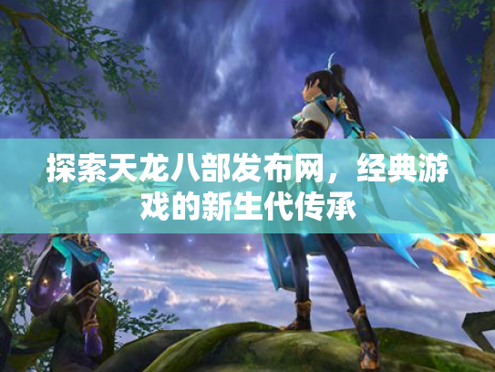 探索天龙八部发布网，经典游戏的新生代传承