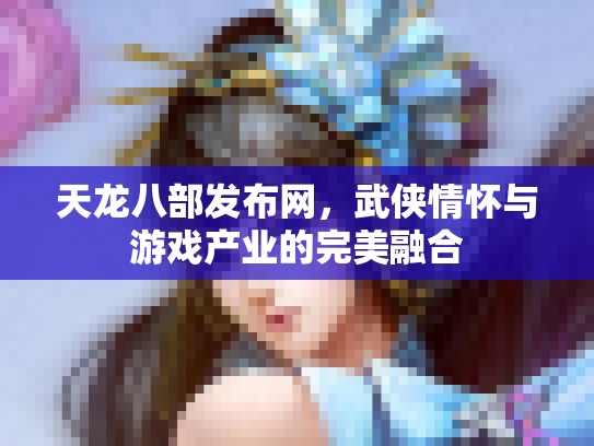 天龙八部发布网，武侠情怀与游戏产业的完美融合