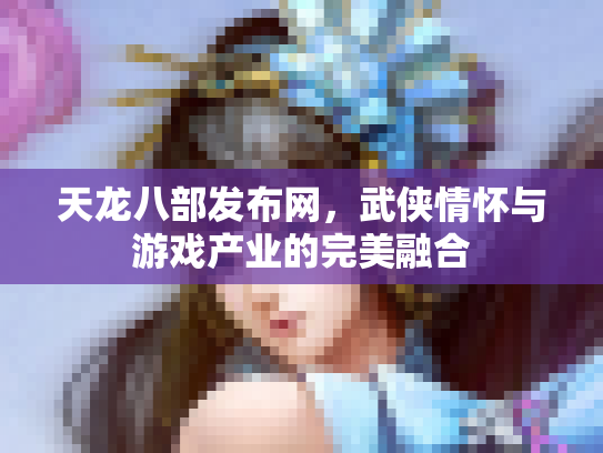天龙八部发布网，武侠情怀与游戏产业的完美融合