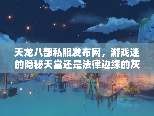 天龙八部私服发布网，游戏迷的隐秘天堂还是法律边缘的灰色地带？