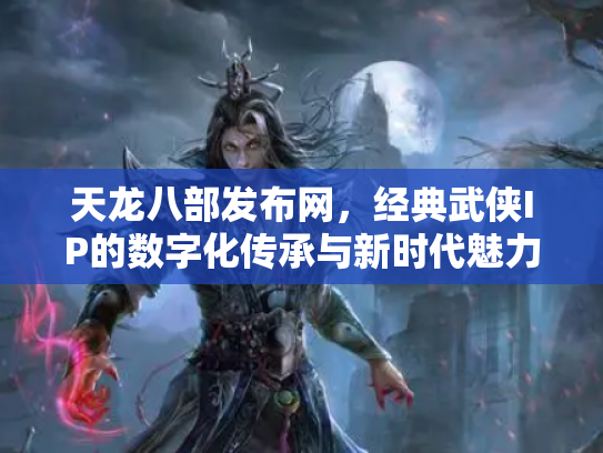 天龙八部发布网，经典武侠IP的数字化传承与新时代魅力
