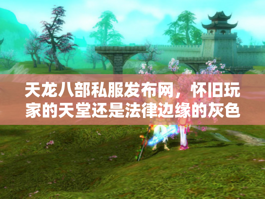 天龙八部私服发布网，怀旧玩家的天堂还是法律边缘的灰色地带？