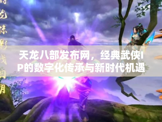 天龙八部发布网，经典武侠IP的数字化传承与新时代机遇