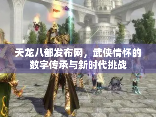 天龙八部发布网，武侠情怀的数字传承与新时代挑战