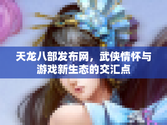 天龙八部发布网，武侠情怀与游戏新生态的交汇点
