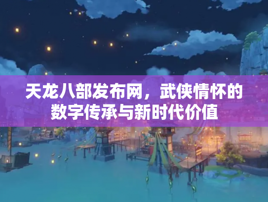 天龙八部发布网，武侠情怀的数字传承与新时代价值