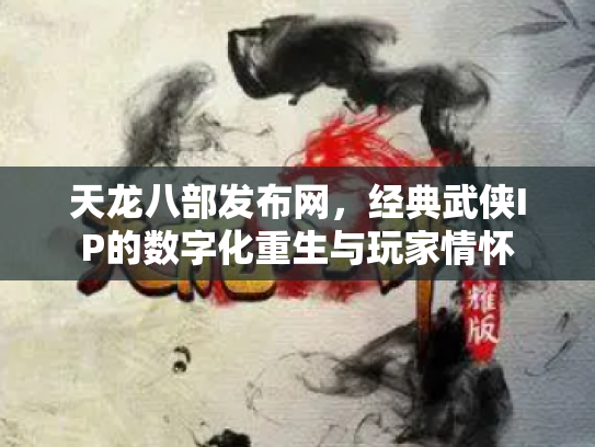 天龙八部发布网，经典武侠IP的数字化重生与玩家情怀