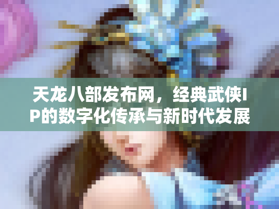 天龙八部发布网，经典武侠IP的数字化传承与新时代发展