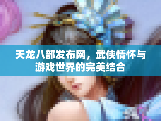 天龙八部发布网，武侠情怀与游戏世界的完美结合