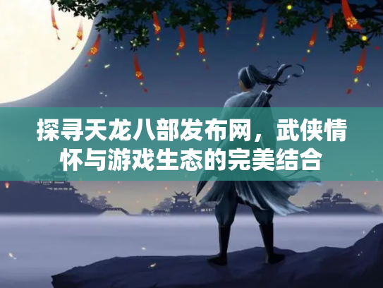 探寻天龙八部发布网，武侠情怀与游戏生态的完美结合