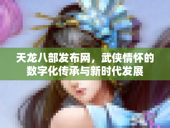 天龙八部发布网，武侠情怀的数字化传承与新时代发展