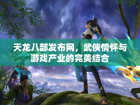 天龙八部发布网，武侠情怀与游戏产业的完美结合