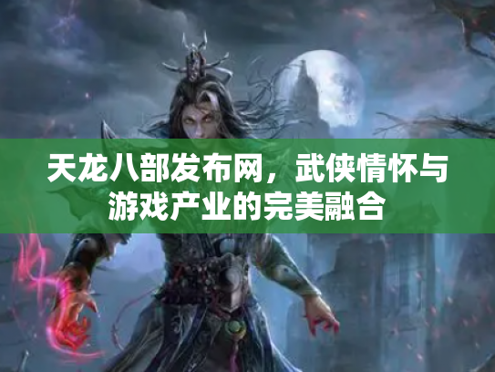 天龙八部发布网，武侠情怀与游戏产业的完美融合
