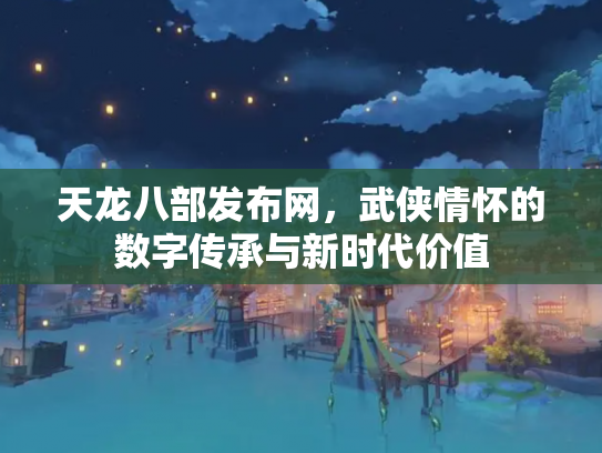 天龙八部发布网，武侠情怀的数字传承与新时代价值