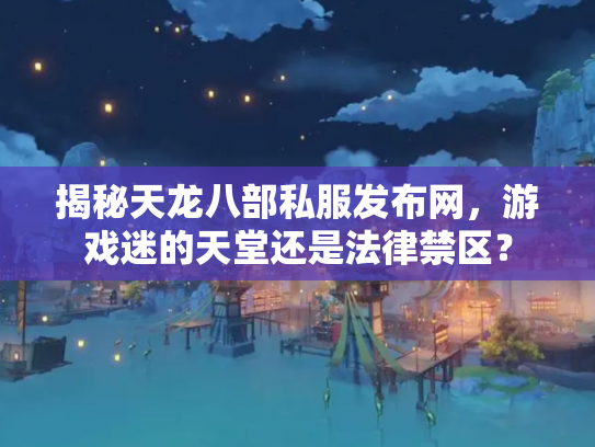 揭秘天龙八部私服发布网，游戏迷的天堂还是法律禁区？