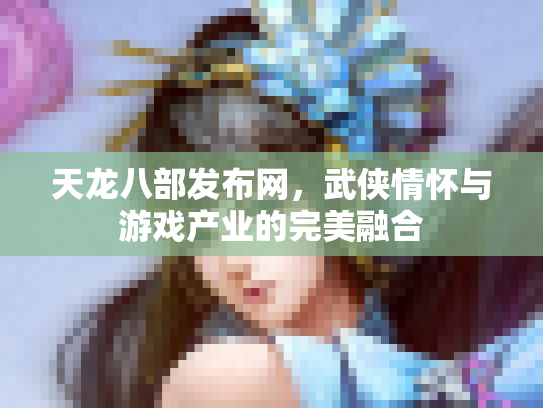 天龙八部发布网，武侠情怀与游戏产业的完美融合