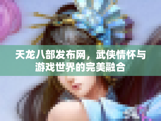 天龙八部发布网，武侠情怀与游戏世界的完美融合