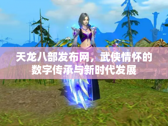 天龙八部发布网，武侠情怀的数字传承与新时代发展