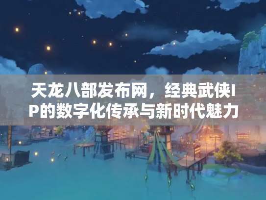天龙八部发布网，经典武侠IP的数字化传承与新时代魅力
