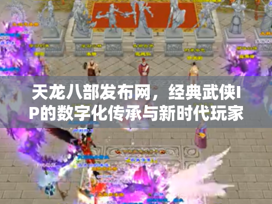 天龙八部发布网，经典武侠IP的数字化传承与新时代玩家社区
