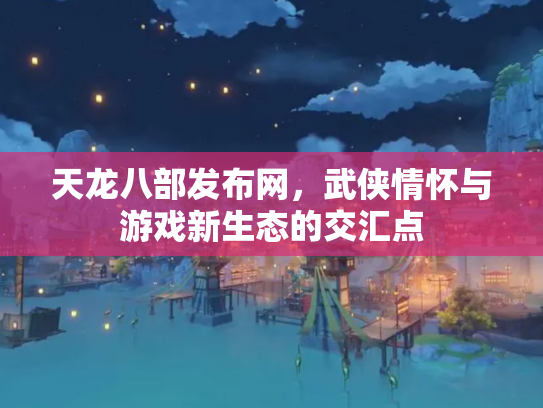 天龙八部发布网，武侠情怀与游戏新生态的交汇点