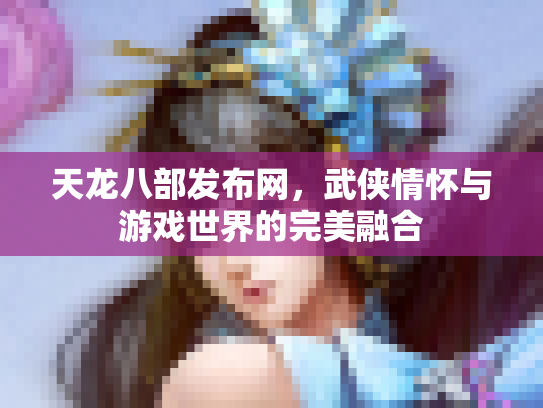 天龙八部发布网，武侠情怀与游戏世界的完美融合