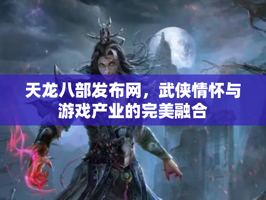 天龙八部发布网，武侠情怀与游戏产业的完美融合