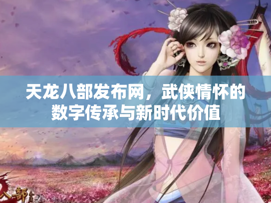 天龙八部发布网，武侠情怀的数字传承与新时代价值
