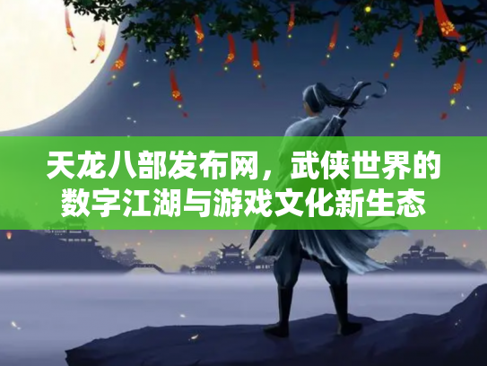 天龙八部发布网，武侠世界的数字江湖与游戏文化新生态