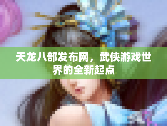 天龙八部发布网，武侠游戏世界的全新起点