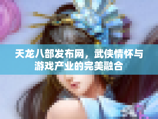 天龙八部发布网，武侠情怀与游戏产业的完美融合