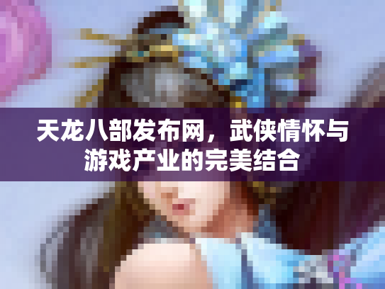 天龙八部发布网，武侠情怀与游戏产业的完美结合
